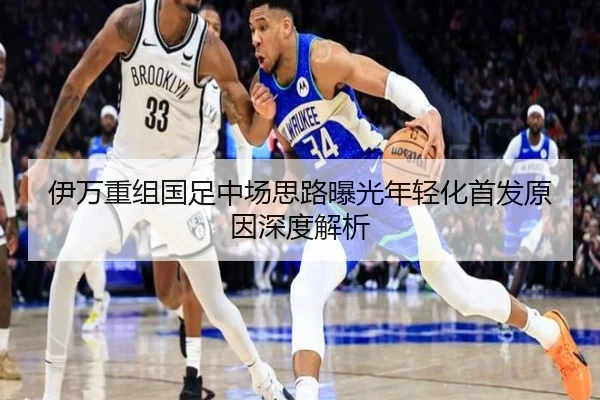 伊万重组国足中场思路曝光年轻化首发原因深度解析